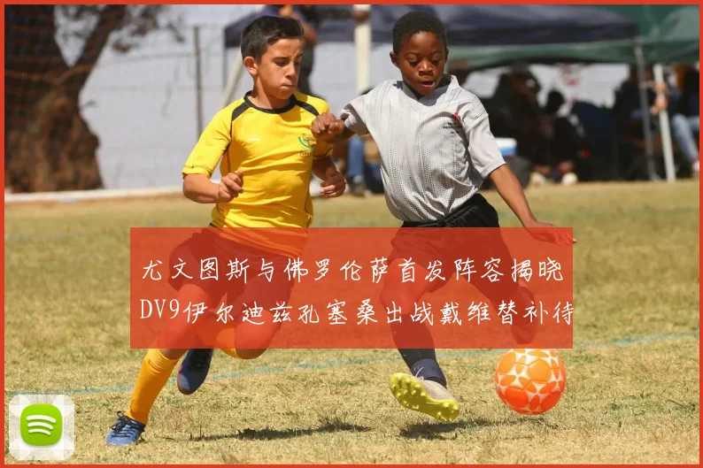尤文图斯与佛罗伦萨首发阵容揭晓DV9伊尔迪兹孔塞桑出战戴维替补待命