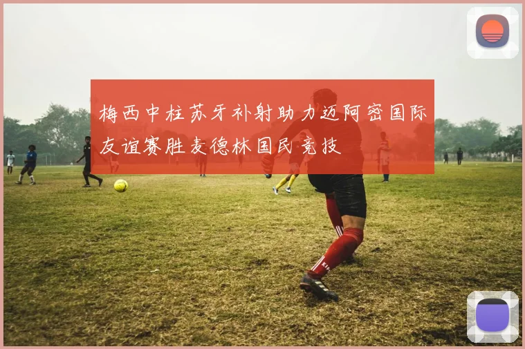 梅西中柱苏牙补射助力迈阿密国际友谊赛胜麦德林国民竞技