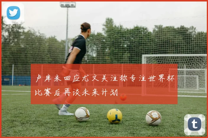 卢库米回应尤文关注称专注世界杯比赛后再谈未来计划