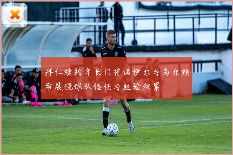 拜仁续约年长门将诺伊尔与乌尔赖希展现球队信任与经验积累