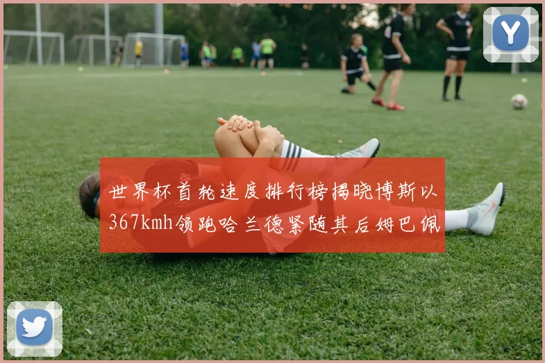 世界杯首轮速度排行榜揭晓博斯以367kmh领跑哈兰德紧随其后姆巴佩位列第九