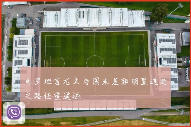 毛罗坦言尤文与国米差距明显追赶之路任重道远