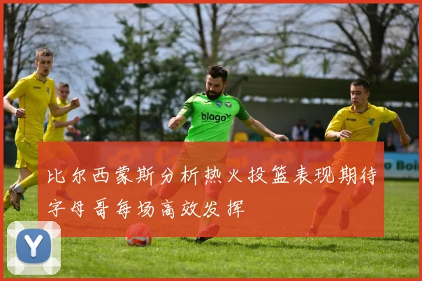 比尔西蒙斯分析热火投篮表现期待字母哥每场高效发挥