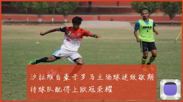 沙拉维自豪于罗马主场球迷致敬期待球队配得上欧冠荣耀