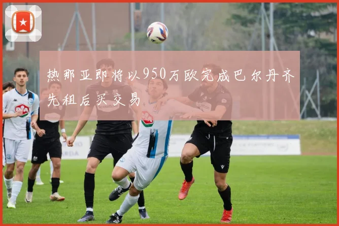 热那亚即将以950万欧完成巴尔丹齐先租后买交易