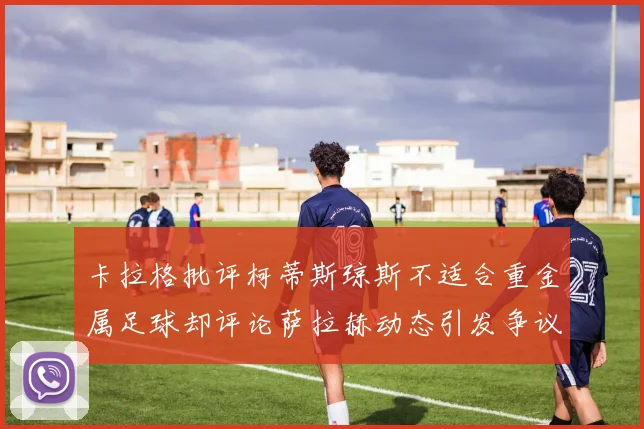 卡拉格批评柯蒂斯琼斯不适合重金属足球却评论萨拉赫动态引发争议