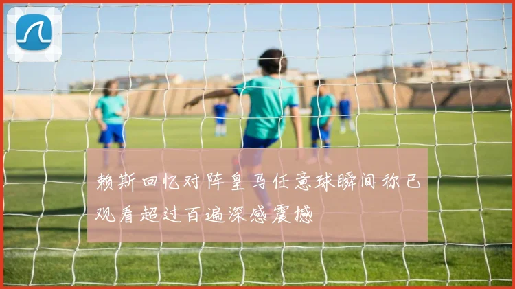赖斯回忆对阵皇马任意球瞬间称已观看超过百遍深感震撼