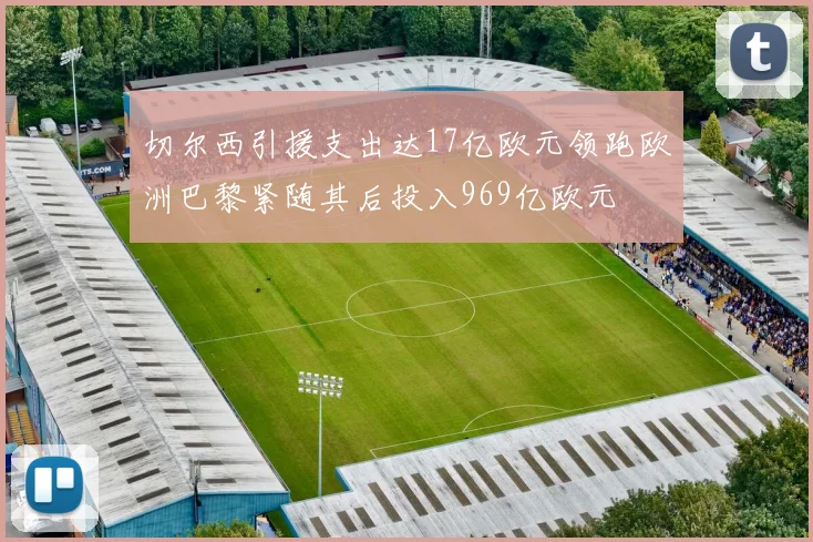 切尔西引援支出达17亿欧元领跑欧洲巴黎紧随其后投入969亿欧元