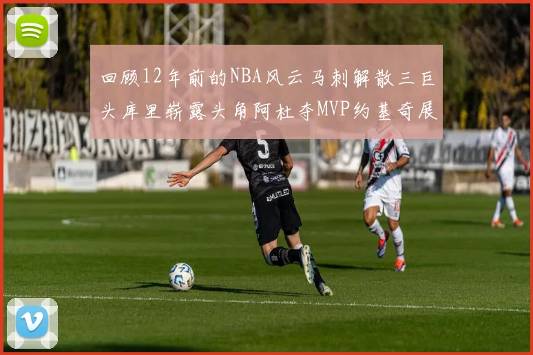 回顾12年前的NBA风云马刺解散三巨头库里崭露头角阿杜夺MVP约基奇展现天赋