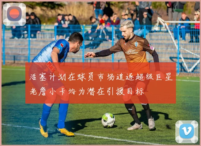 活塞计划在球员市场追逐超级巨星老詹小卡均为潜在引援目标