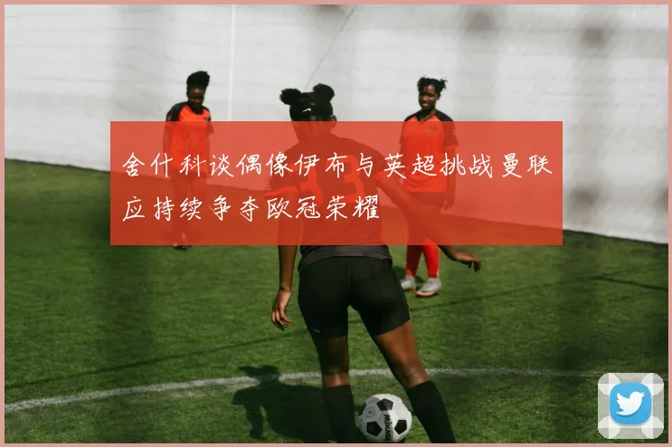 舍什科谈偶像伊布与英超挑战曼联应持续争夺欧冠荣耀